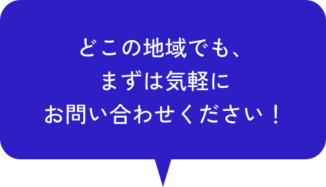 どこの地域でも、 まずは気軽に お問い合わせください！